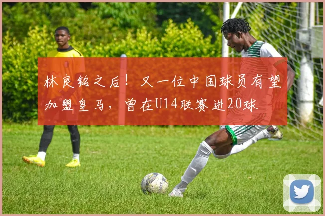 林良铭之后！又一位中国球员有望加盟皇马，曾在U14联赛进20球