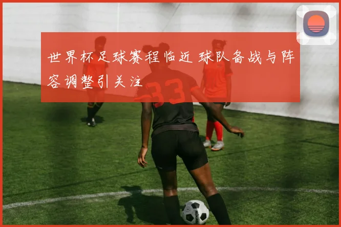 世界杯足球赛程临近 球队备战与阵容调整引关注