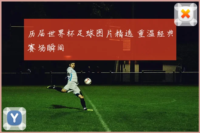 历届世界杯足球图片精选 重温经典赛场瞬间