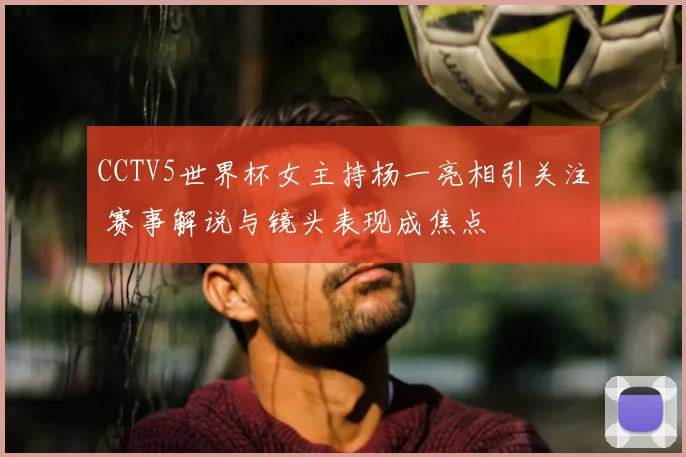 CCTV5世界杯女主持杨一亮相引关注 赛事解说与镜头表现成焦点