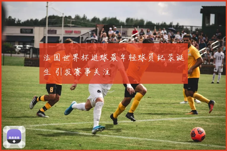 法国世界杯进球最年轻球员纪录诞生 引发赛事关注