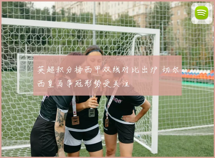 英超积分榜西甲双线对比出炉 切尔西皇马争冠形势受关注