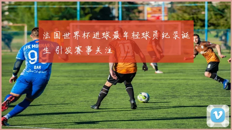 法国世界杯进球最年轻球员纪录诞生 引发赛事关注