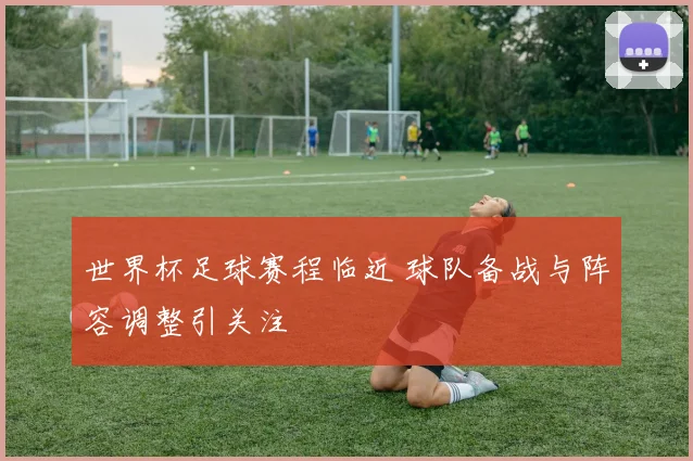 世界杯足球赛程临近 球队备战与阵容调整引关注