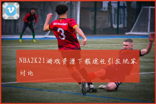 NBA2K21游戏资源下载途径引发玩家讨论