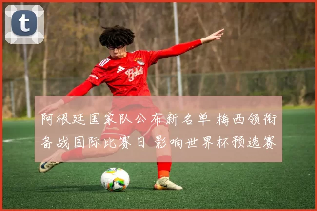 阿根廷国家队公布新名单 梅西领衔备战国际比赛日 影响世界杯预选赛排兵布阵