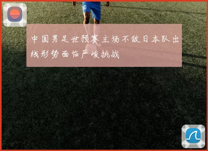 中国男足世预赛主场不敌日本队出线形势面临严峻挑战