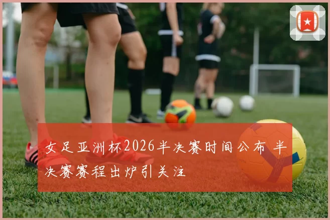 女足亚洲杯2026半决赛时间公布 半决赛赛程出炉引关注