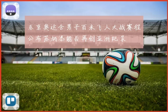 东京奥运会男子百米飞人大战赛程公布苏炳添能否再创亚洲纪录