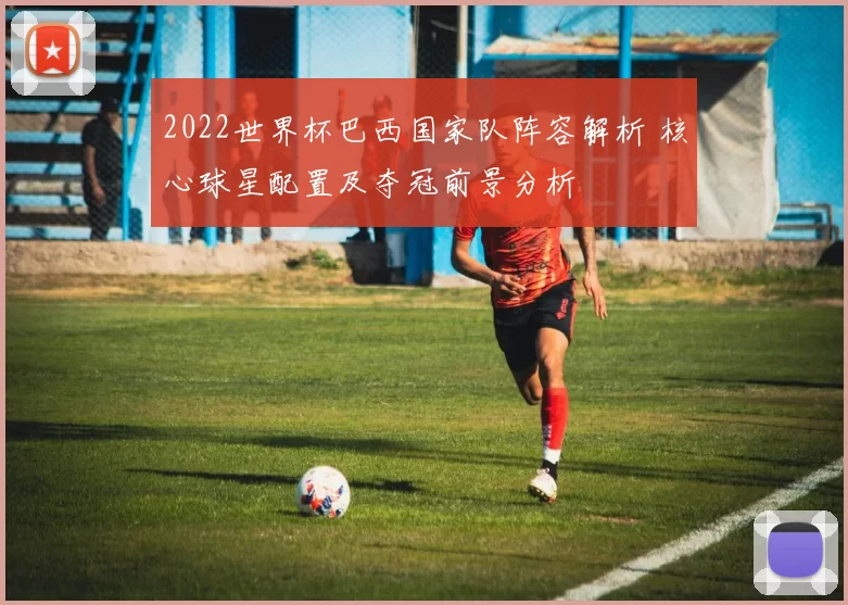 2022世界杯巴西国家队阵容解析 核心球星配置及夺冠前景分析