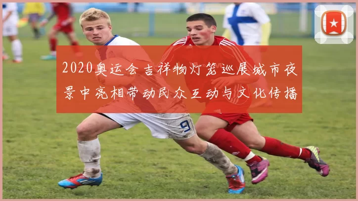 2020奥运会吉祥物灯笼巡展城市夜景中亮相带动民众互动与文化传播
