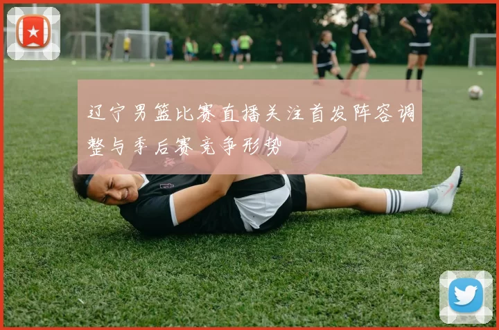 辽宁男篮比赛直播关注首发阵容调整与季后赛竞争形势