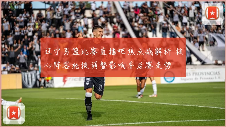 辽宁男篮比赛直播吧焦点战解析 核心阵容轮换调整影响季后赛走势