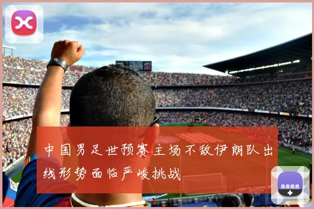 中国男足世预赛主场不敌伊朗队出线形势面临严峻挑战