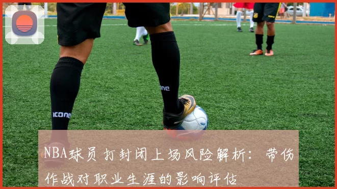 NBA球员打封闭上场风险解析：带伤作战对职业生涯的影响评估