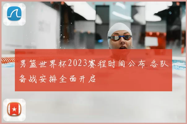 男篮世界杯2023赛程时间公布 各队备战安排全面开启