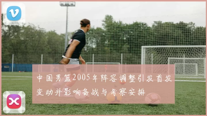 中国男篮2005年阵容调整引发首发变动并影响备战与考察安排