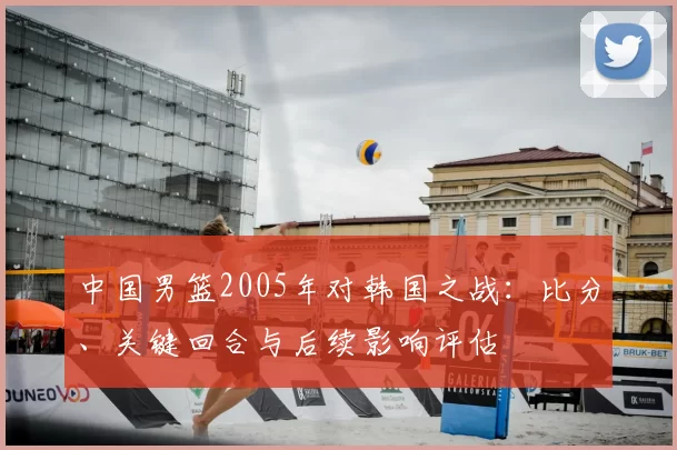 中国男篮2005年对韩国之战：比分、关键回合与后续影响评估