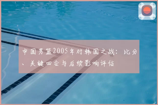 中国男篮2005年对韩国之战：比分、关键回合与后续影响评估