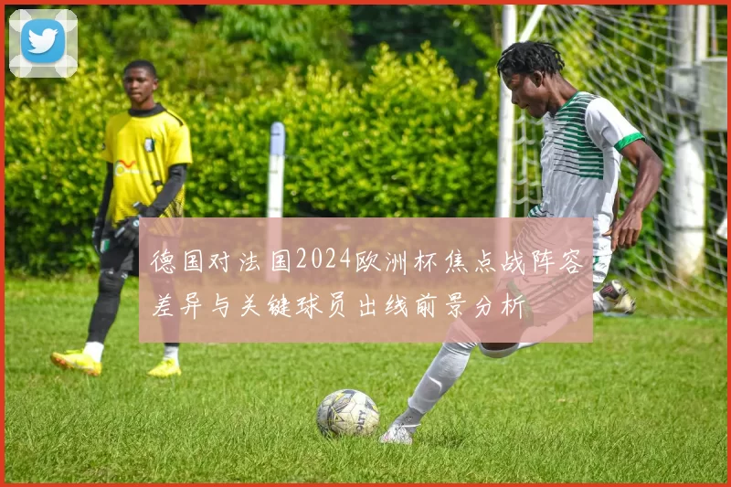 德国对法国2024欧洲杯焦点战阵容差异与关键球员出线前景分析