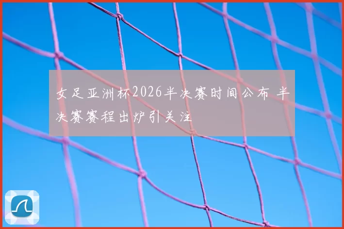 女足亚洲杯2026半决赛时间公布 半决赛赛程出炉引关注