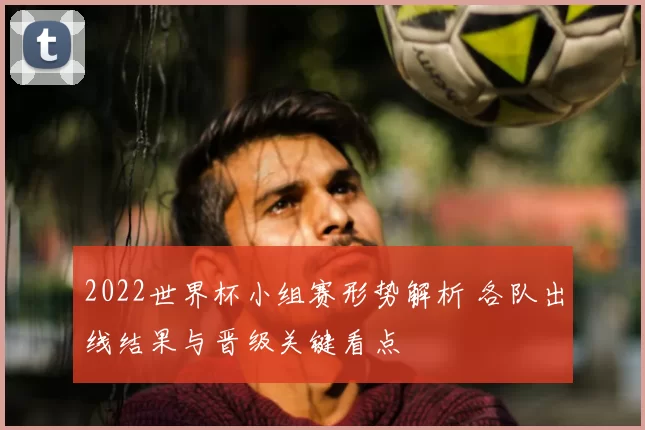 2022世界杯小组赛形势解析 各队出线结果与晋级关键看点