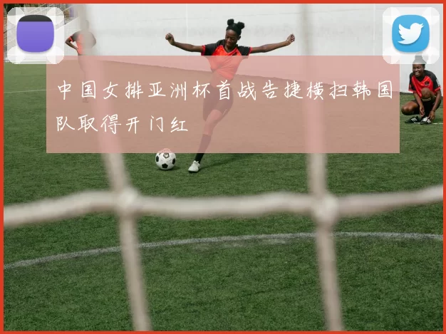 中国女排亚洲杯首战告捷横扫韩国队取得开门红