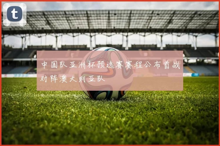 中国队亚洲杯预选赛赛程公布首战对阵澳大利亚队