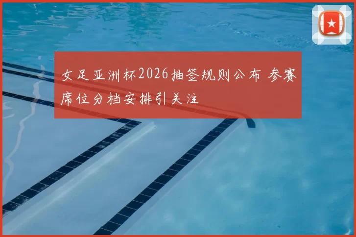 女足亚洲杯2026抽签规则公布 参赛席位分档安排引关注