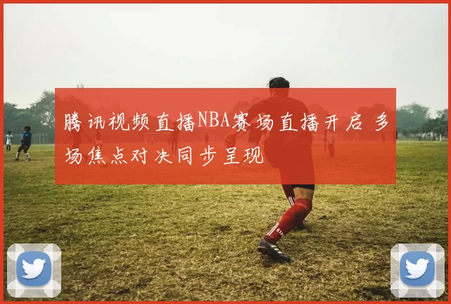 腾讯视频直播NBA赛场直播开启 多场焦点对决同步呈现