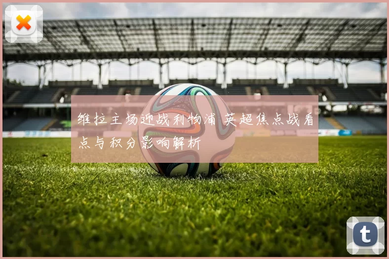 维拉主场迎战利物浦 英超焦点战看点与积分影响解析