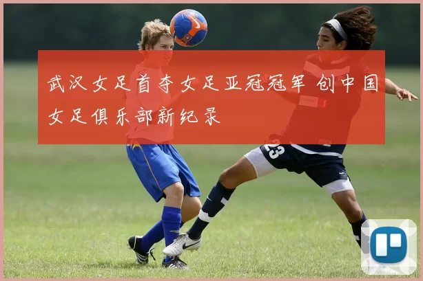 武汉女足首夺女足亚冠冠军 创中国女足俱乐部新纪录