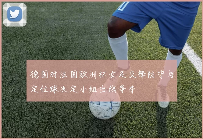 德国对法国欧洲杯女足交锋防守与定位球决定小组出线争夺