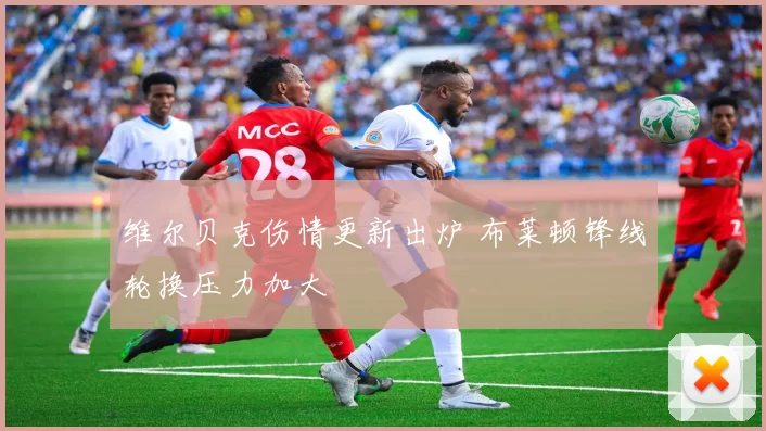 维尔贝克伤情更新出炉 布莱顿锋线轮换压力加大